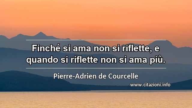 “Finché si ama non si riflette, e quando si riflette non si ama più.”