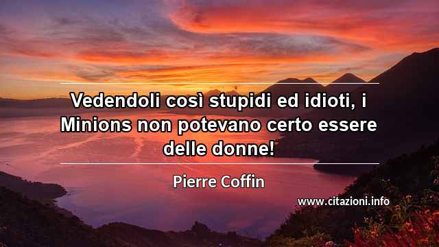 “Vedendoli così stupidi ed idioti, i Minions non potevano certo essere delle donne!”