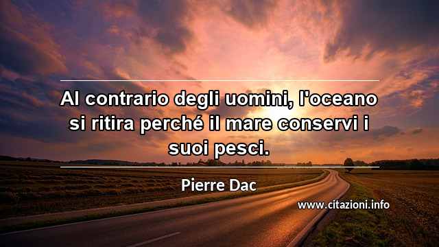 “Al contrario degli uomini, l'oceano si ritira perché il mare conservi i suoi pesci.”