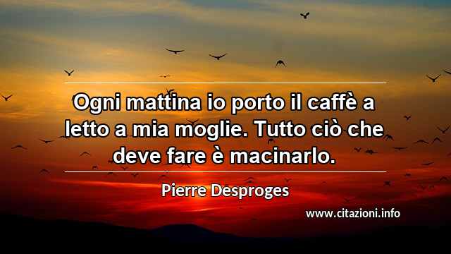 “Ogni mattina io porto il caffè a letto a mia moglie. Tutto ciò che deve fare è macinarlo.”
