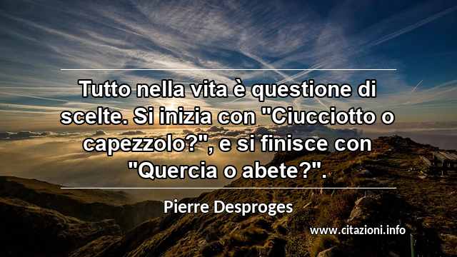 Tutto nella vita è questione di scelte. Si inizia con "Ciucciotto o capezzolo?", e si finisce con "Quercia o abete?".