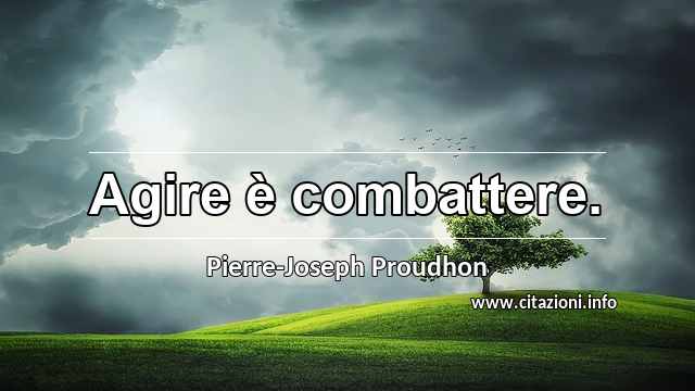 “Agire è combattere.”