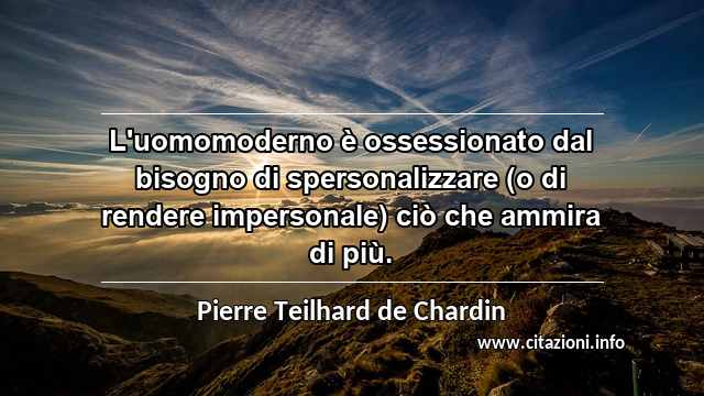 “L'uomomoderno è ossessionato dal bisogno di spersonalizzare (o di rendere impersonale) ciò che ammira di più.”