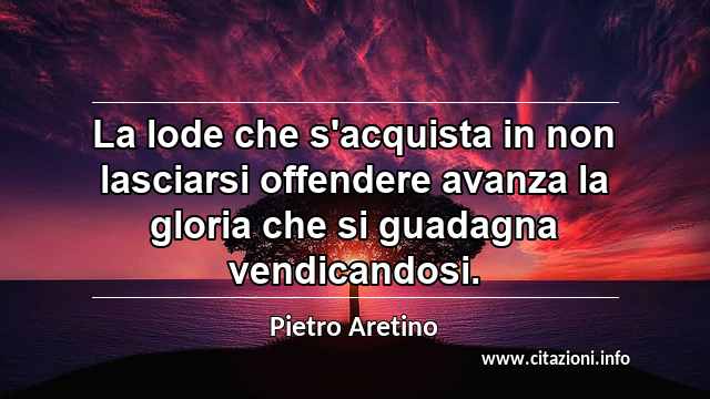 “La lode che s'acquista in non lasciarsi offendere avanza la gloria che si guadagna vendicandosi.”