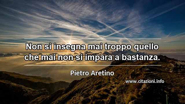 “Non si insegna mai troppo quello che mai non si impara a bastanza.”