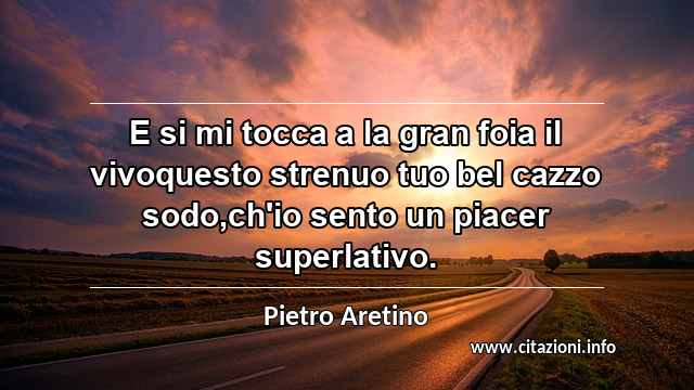 “E si mi tocca a la gran foia il vivoquesto strenuo tuo bel cazzo sodo,ch'io sento un piacer superlativo.”