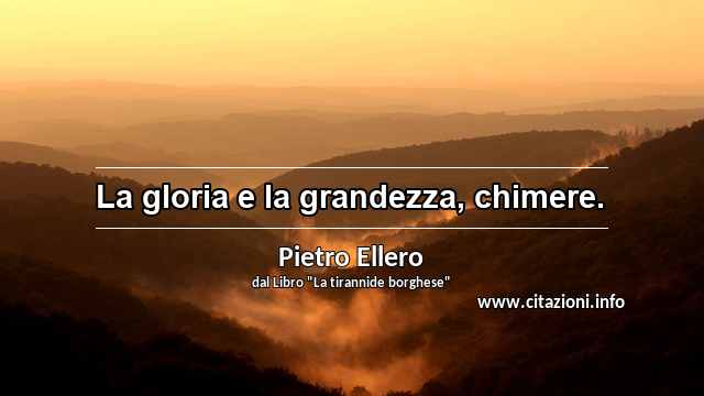 “La gloria e la grandezza, chimere.”