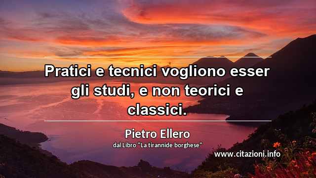 “Pratici e tecnici vogliono esser gli studi, e non teorici e classici.”