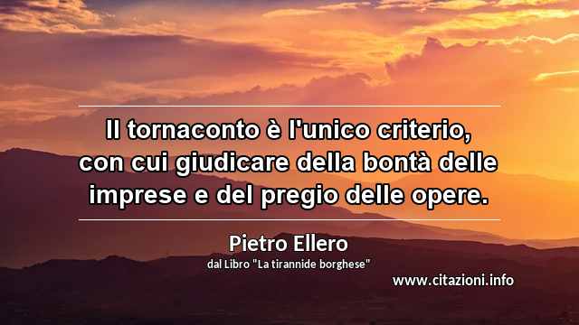 “Il tornaconto è l'unico criterio, con cui giudicare della bontà delle imprese e del pregio delle opere.”