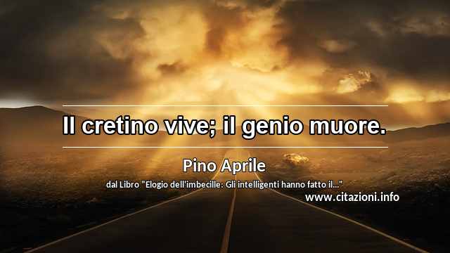 “Il cretino vive; il genio muore.”