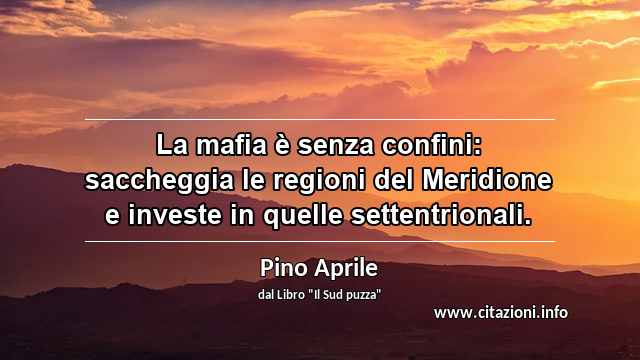 “La mafia è senza confini: saccheggia le regioni del Meridione e investe in quelle settentrionali.”