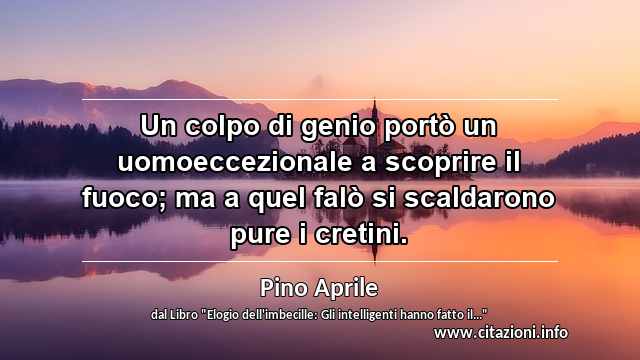 “Un colpo di genio portò un uomoeccezionale a scoprire il fuoco; ma a quel falò si scaldarono pure i cretini.”