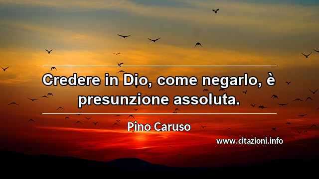 “Credere in Dio, come negarlo, è presunzione assoluta.”