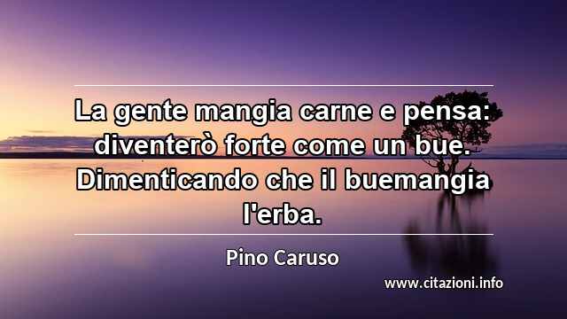“La gente mangia carne e pensa: diventerò forte come un bue. Dimenticando che il buemangia l'erba.”