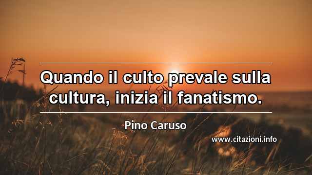 “Quando il culto prevale sulla cultura, inizia il fanatismo.”