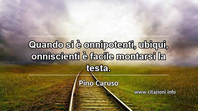 “Quando si è onnipotenti, ubiqui, onniscienti è facile montarsi la testa.”