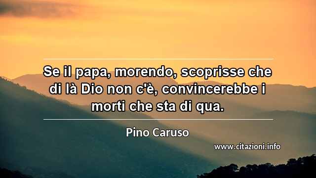 “Se il papa, morendo, scoprisse che di là Dio non c'è, convincerebbe i morti che sta di qua.”