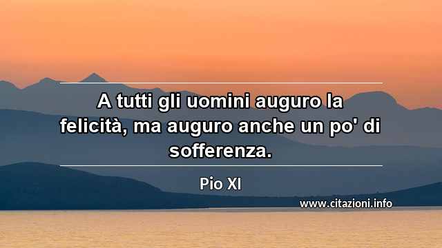 “A tutti gli uomini auguro la felicità, ma auguro anche un po' di sofferenza.”