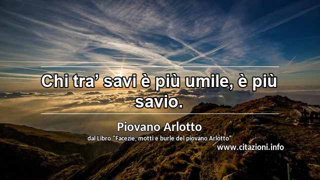 “Chi tra’ savi è più umile, è più savio.”