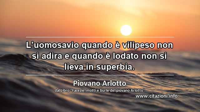 “L’uomosavio quando è vilipeso non si adira e quando è lodato non si lieva in superbia.”