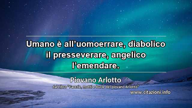 “Umano è all’uomoerrare, diabolico il presseverare, angelico l’emendare.”