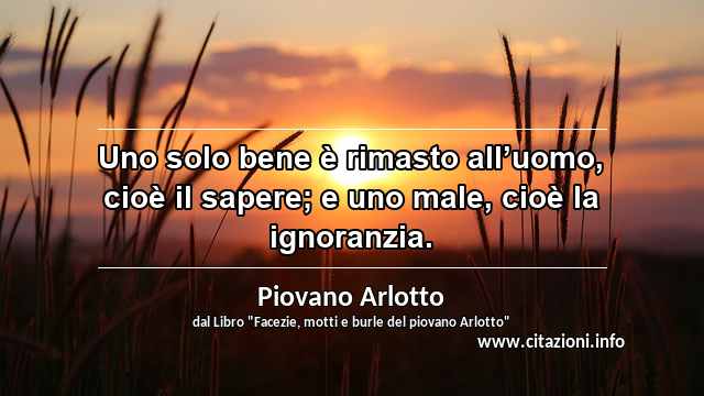 “Uno solo bene è rimasto all’uomo, cioè il sapere; e uno male, cioè la ignoranzia.”