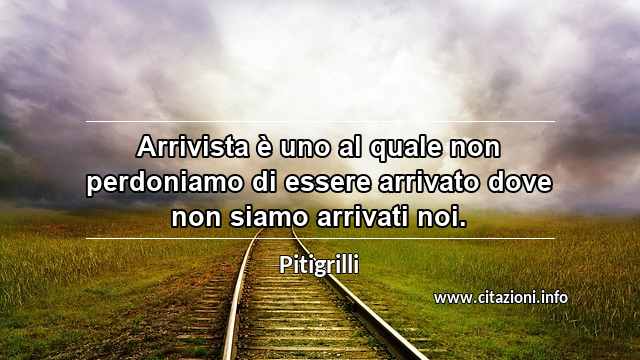 “Arrivista è uno al quale non perdoniamo di essere arrivato dove non siamo arrivati noi.”