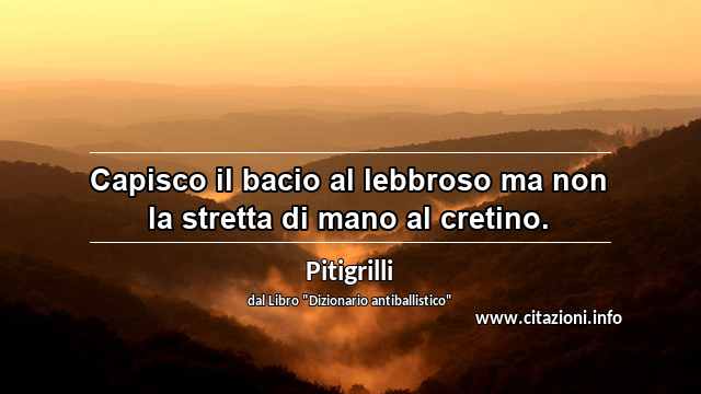 “Capisco il bacio al lebbroso ma non la stretta di mano al cretino.”