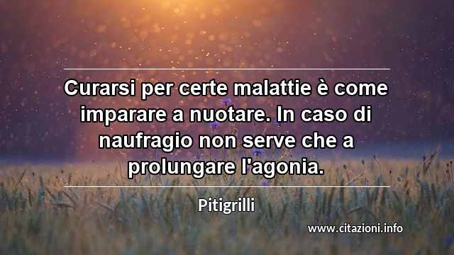 “Curarsi per certe malattie è come imparare a nuotare. In caso di naufragio non serve che a prolungare l'agonia.”