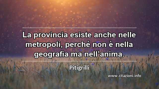 “La provincia esiste anche nelle metropoli, perché non è nella geografia ma nell’anima.”