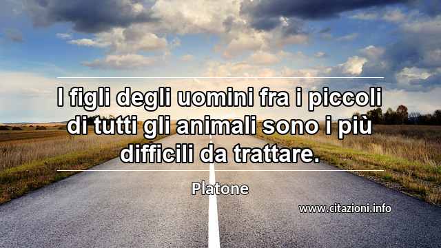 “I figli degli uomini fra i piccoli di tutti gli animali sono i più difficili da trattare.”