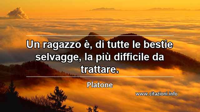 “Un ragazzo è, di tutte le bestie selvagge, la più difficile da trattare.”