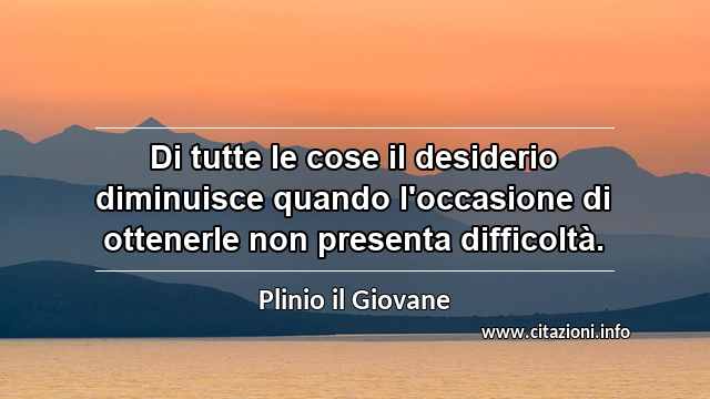 “Di tutte le cose il desiderio diminuisce quando l'occasione di ottenerle non presenta difficoltà.”