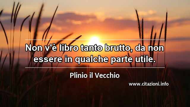 “Non v'è libro tanto brutto, da non essere in qualche parte utile.”