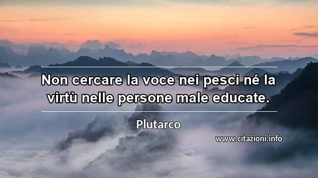 “Non cercare la voce nei pesci né la virtù nelle persone male educate.”