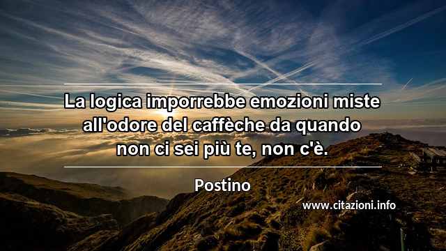 “La logica imporrebbe emozioni miste all'odore del caffèche da quando non ci sei più te, non c'è.”