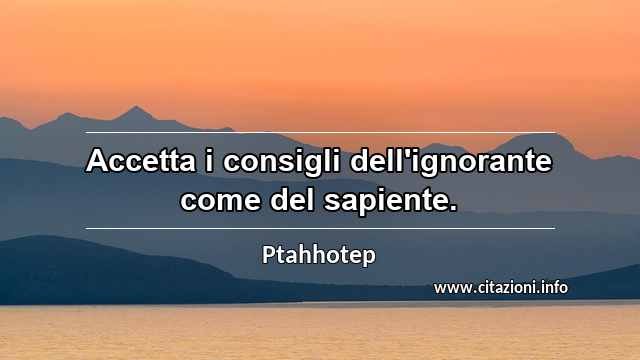 “Accetta i consigli dell'ignorante come del sapiente.”
