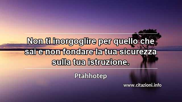 “Non ti inorgoglire per quello che sai e non fondare la tua sicurezza sulla tua istruzione.”