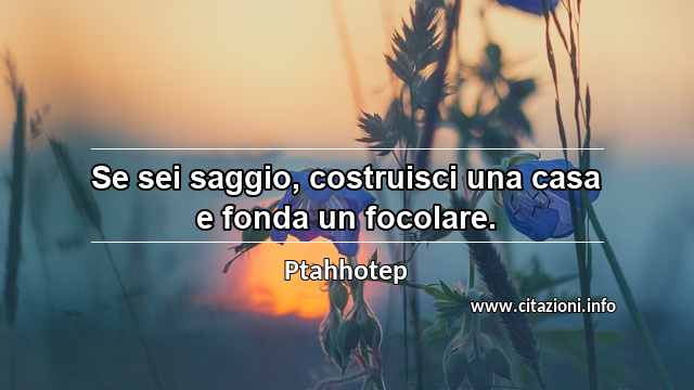 “Se sei saggio, costruisci una casa e fonda un focolare.”