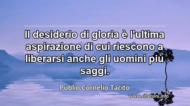 “Il desiderio di gloria è l'ultima aspirazione di cui riescono a liberarsi anche gli uomini più saggi.”