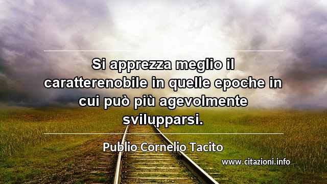 “Si apprezza meglio il caratterenobile in quelle epoche in cui può più agevolmente svilupparsi.”