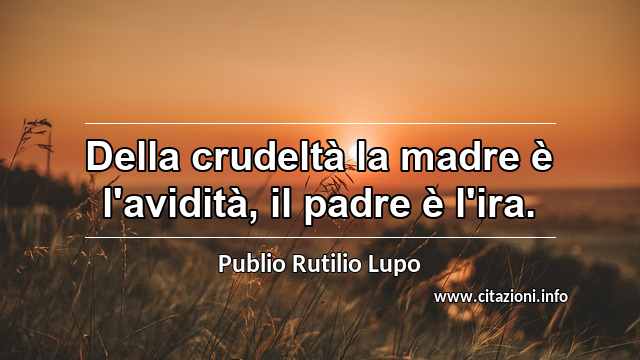 “Della crudeltà la madre è l'avidità, il padre è l'ira.”
