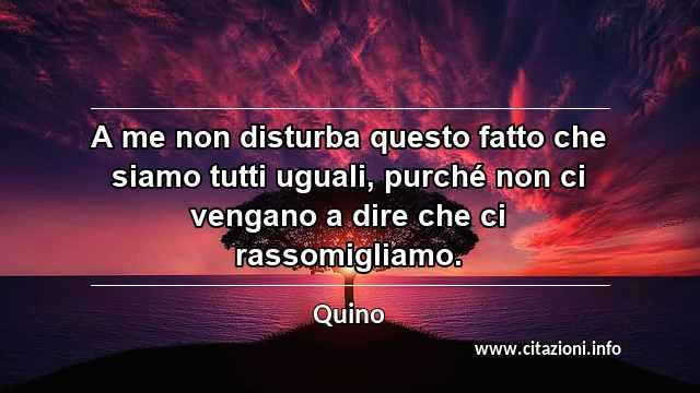“A me non disturba questo fatto che siamo tutti uguali, purché non ci vengano a dire che ci rassomigliamo.”