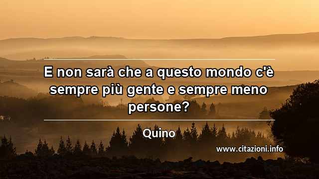 “E non sarà che a questo mondo c'è sempre più gente e sempre meno persone?”