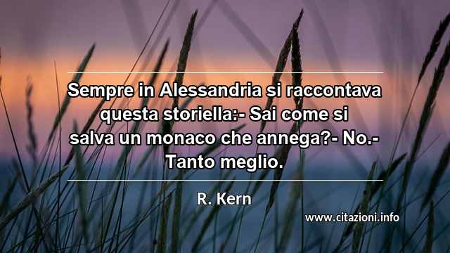 “Sempre in Alessandria si raccontava questa storiella:- Sai come si salva un monaco che annega?- No.- Tanto meglio.”