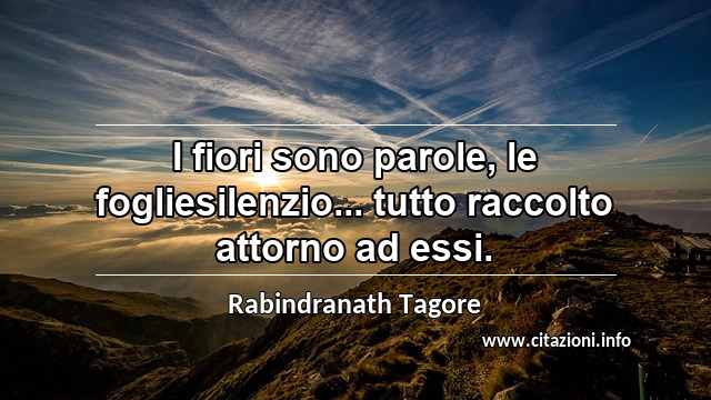 “I fiori sono parole, le fogliesilenzio... tutto raccolto attorno ad essi.”
