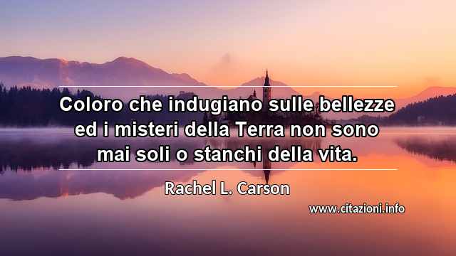 “Coloro che indugiano sulle bellezze ed i misteri della Terra non sono mai soli o stanchi della vita.”