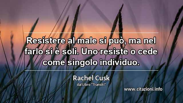 “Resistere al male si può, ma nel farlo si è soli. Uno resiste o cede come singolo individuo.”