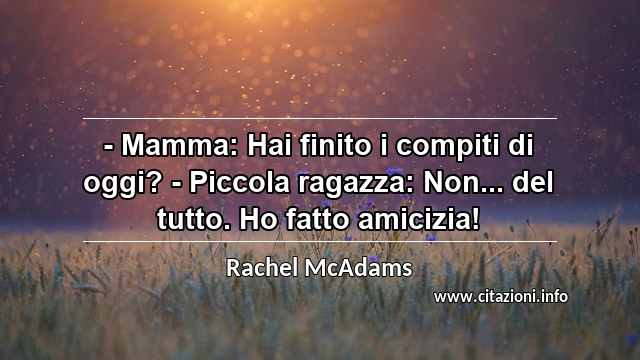 “- Mamma: Hai finito i compiti di oggi? - Piccola ragazza: Non... del tutto. Ho fatto amicizia!”
