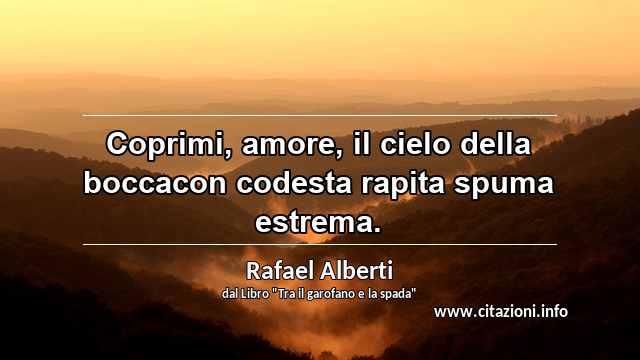 “Coprimi, amore, il cielo della boccacon codesta rapita spuma estrema.”